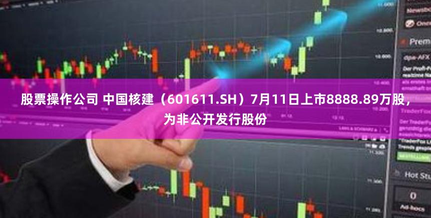 股票操作公司 中国核建（601611.SH）7月11日上市8888.89万股，为非公开发行股份