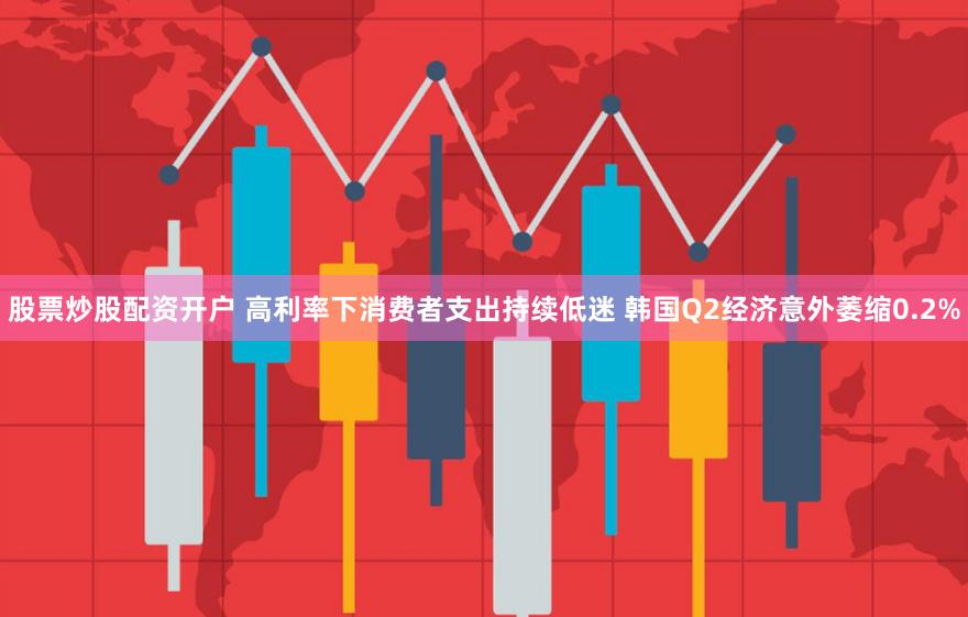 股票炒股配资开户 高利率下消费者支出持续低迷 韩国Q2经济意外萎缩0.2%