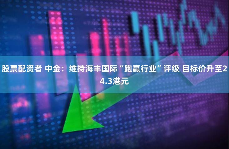 股票配资者 中金：维持海丰国际“跑赢行业”评级 目标价升至24.3港元