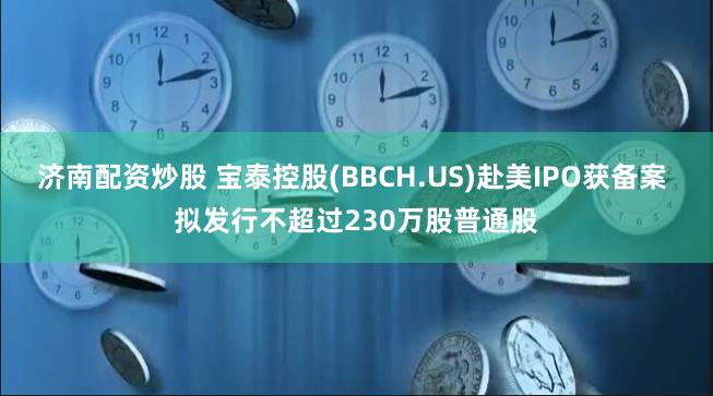 济南配资炒股 宝泰控股(BBCH.US)赴美IPO获备案 拟发行不超过230万股普通股