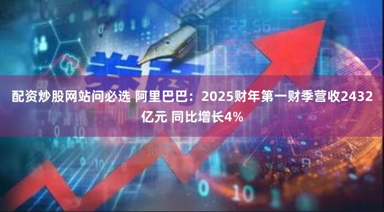 配资炒股网站问必选 阿里巴巴：2025财年第一财季营收2432亿元 同比增长4%