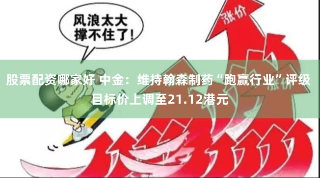 股票配资哪家好 中金：维持翰森制药“跑赢行业”评级 目标价上调至21.12港元