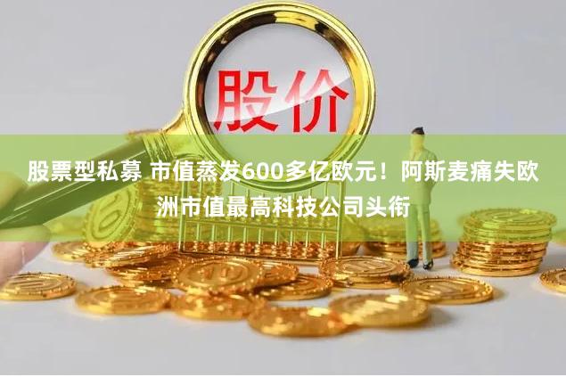 股票型私募 市值蒸发600多亿欧元！阿斯麦痛失欧洲市值最高科技公司头衔