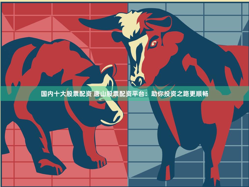 国内十大股票配资 唐山股票配资平台：助你投资之路更顺畅