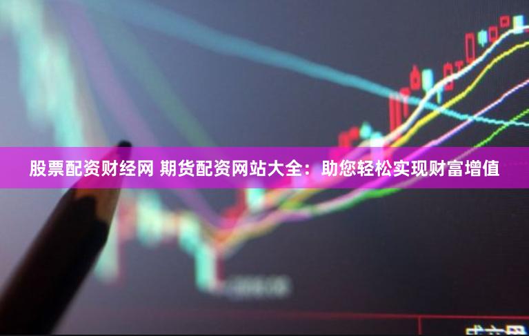 股票配资财经网 期货配资网站大全：助您轻松实现财富增值