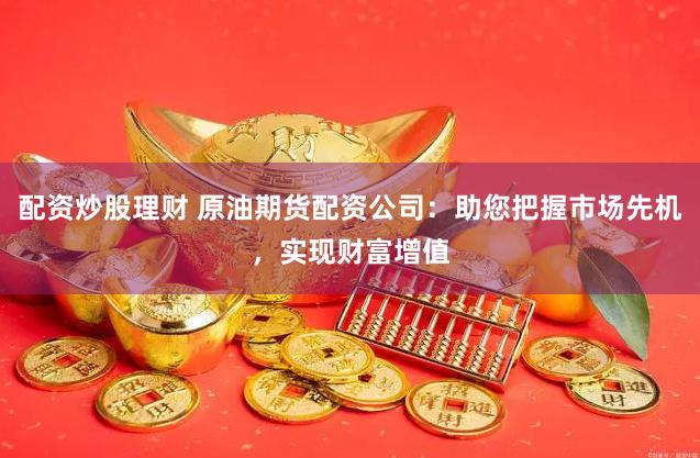 配资炒股理财 原油期货配资公司：助您把握市场先机，实现财富增值