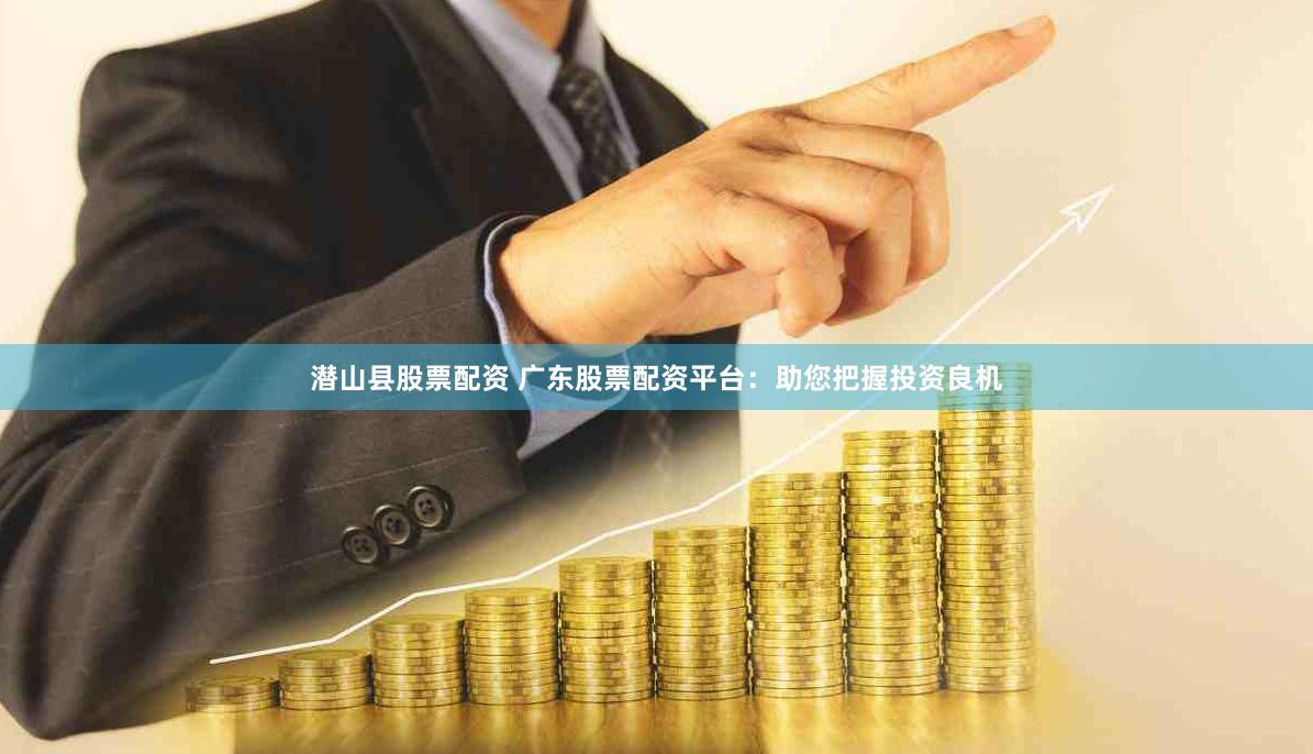 潜山县股票配资 广东股票配资平台：助您把握投资良机