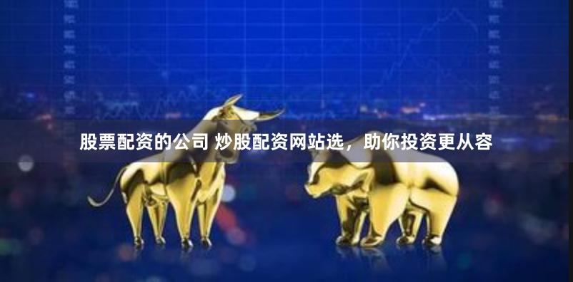 股票配资的公司 炒股配资网站选，助你投资更从容