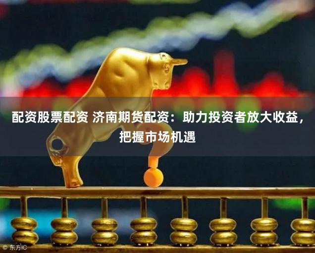 配资股票配资 济南期货配资：助力投资者放大收益，把握市场机遇