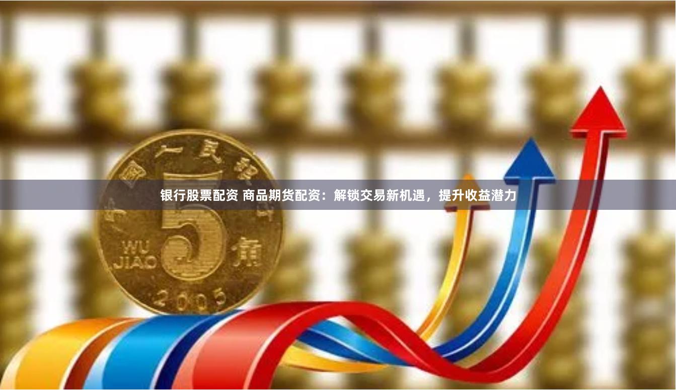 银行股票配资 商品期货配资：解锁交易新机遇，提升收益潜力