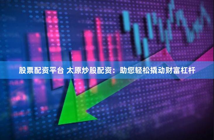 股票配资平台 太原炒股配资：助您轻松撬动财富杠杆
