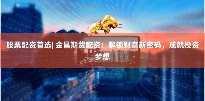 股票配资首选| 金昌期货配资：解锁财富新密码，成就投资梦想
